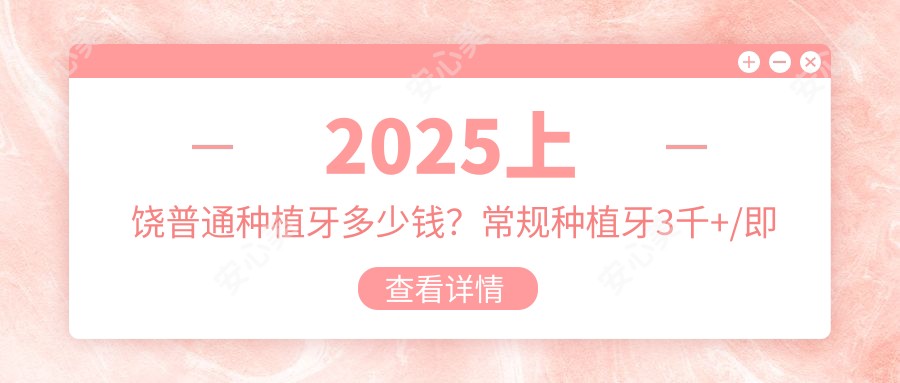 2025上饶普通种植牙多少钱？常规种植牙3千+/即刻种植牙6千+/微创种植牙5千+