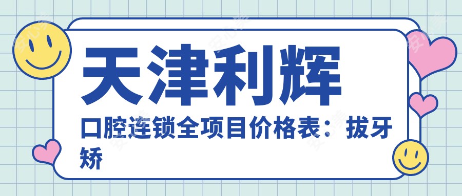 天津利辉口腔连锁全项目价格表:拔牙矫正种植牙2890+起,多面实惠!