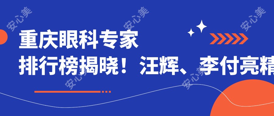 重庆眼科医生排行榜揭晓!汪辉、李付亮稳准近视手术备受推崇!