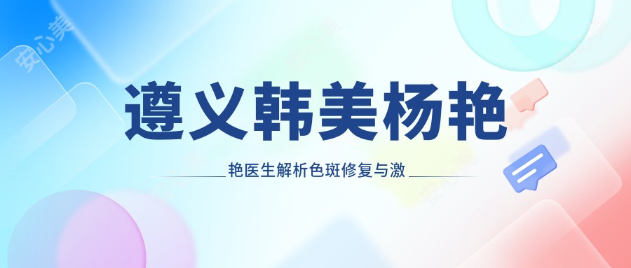 遵义韩美杨艳艳医生解析色斑修复与激光美容 皮肤科医生亲授敏感肌护理秘诀