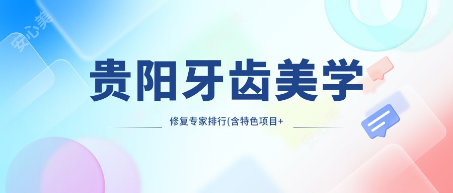 贵阳牙齿美学修复医生排行(含特色项目+医院推荐)_贵阳口腔必看