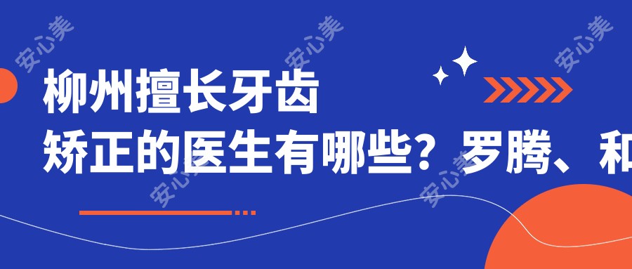 柳州擅长牙齿矫正的医生有哪些？罗腾、和黄宝及黄桂平均受推荐