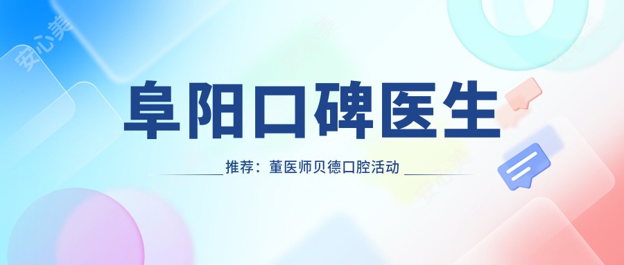 阜阳口碑医生推荐:董医师贝德口腔活动义齿修复,李怀业小天使口腔牙齿种植技术精细,王垚壹加壹口腔牙齿美容医生