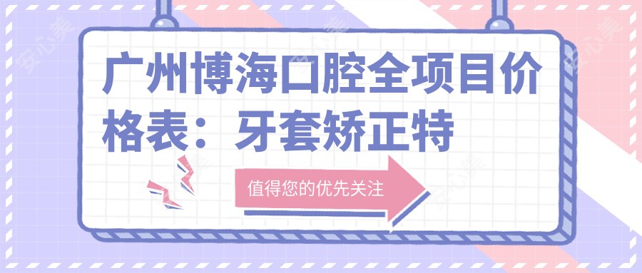 广州博海口腔全项目价格表：牙套矫正实惠|活动义齿到种植牙多面覆盖|详细报价清单