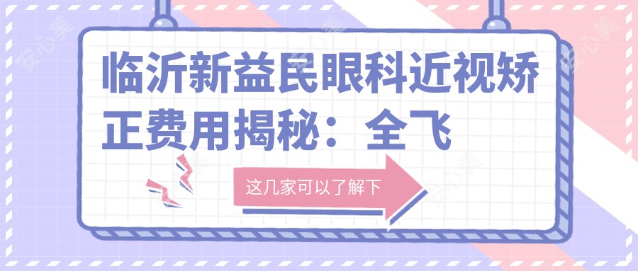 临沂新益民眼科近视矫正费用揭秘：全飞秒亲民价+半飞秒实惠选+ICL高端定制