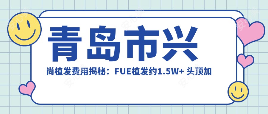 青岛市兴尚植发费用揭秘：FUE植发约1.5W+ 头顶加密2W+ 疤痕修复植发3W+