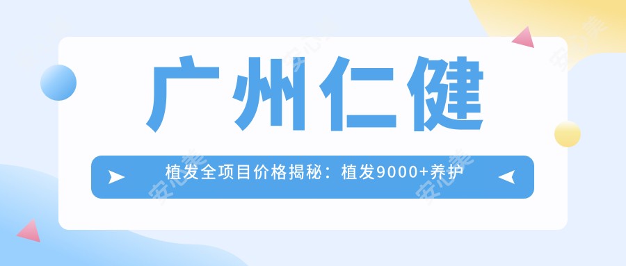 广州仁健植发全项目价格揭秘：植发9000+养护套餐1500元起实惠之选