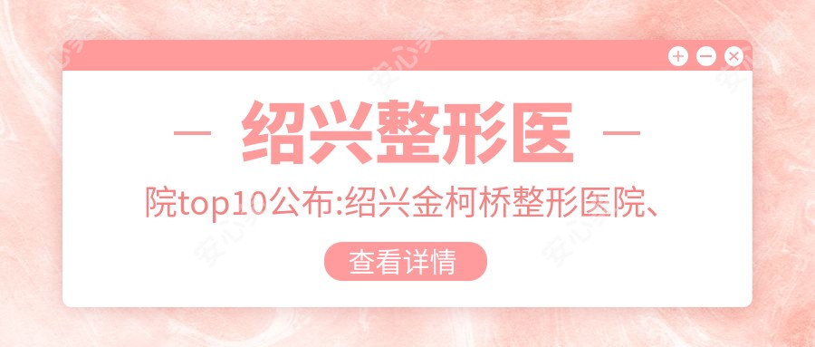 绍兴整形医院top10公布:绍兴金柯桥整形医院、诸暨晨熹医疗美容、绍兴市中心医院医共体安昌分院等有名气大医生