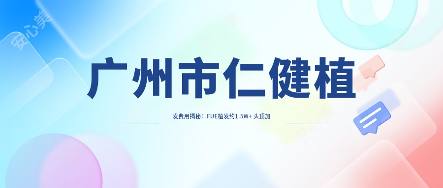 广州市仁健植发费用揭秘：FUE植发约1.5W+ 头顶加密技术2W+ 疤痕修复植发3W+