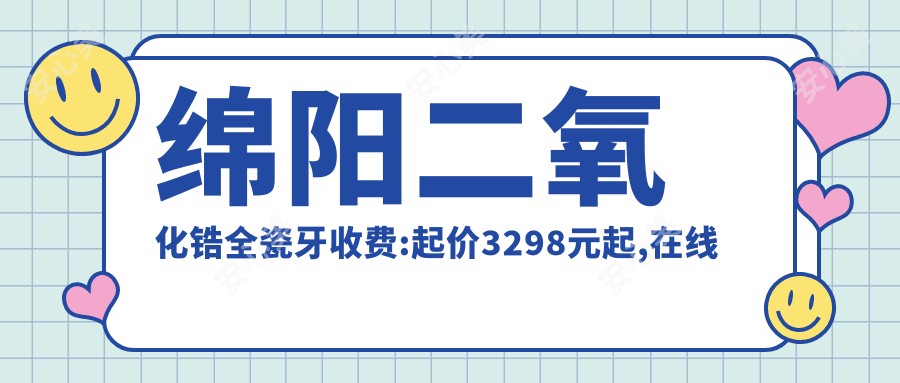 绵阳二氧化锆全瓷牙收费:起价3298元起,在线预约医生