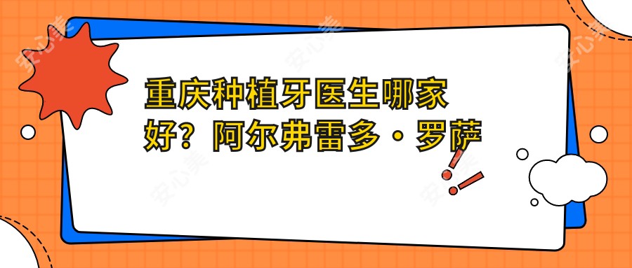 重庆种植牙医生哪家好？阿尔弗雷多·罗萨蒂30年经验，微创即刻种植技术精细！附医院预约方式