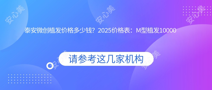 泰安微创植发价格多少钱？2025价格表：M型植发10000元起、美人尖种植2000元起