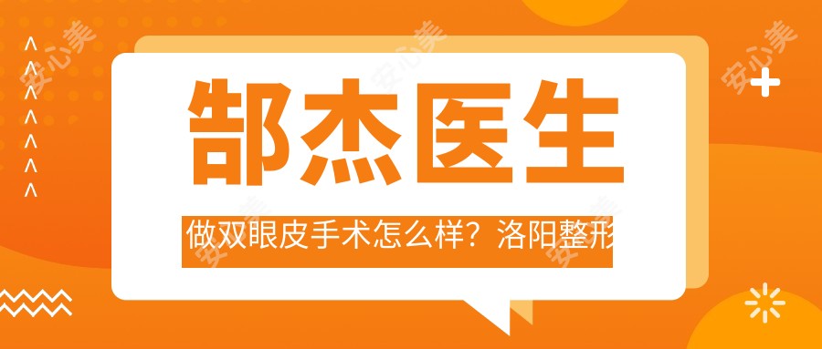 郜杰医生做双眼皮手术怎么样?洛阳整形医生擅长眼部整形与面部年轻化