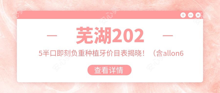 芜湖2025半口即刻负重种植牙价目表揭晓！（含allon6半口种植牙/allon4半口种植牙费用收费表）