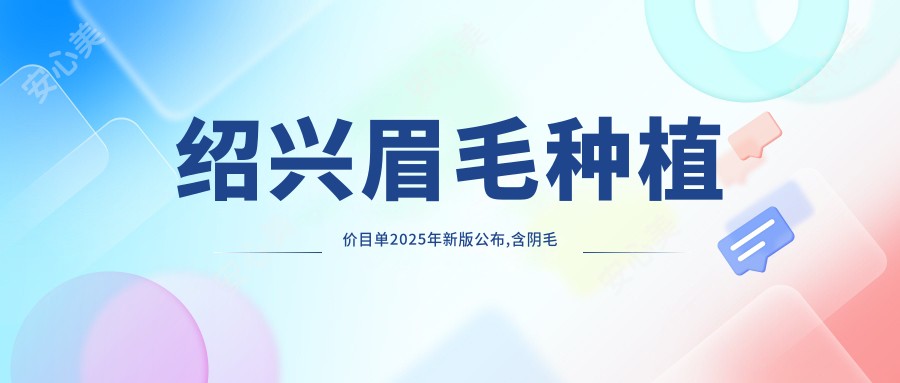 绍兴眉毛种植价目单2025年新版公布,含阴毛种植/种植胸毛/胡须种植收费明细