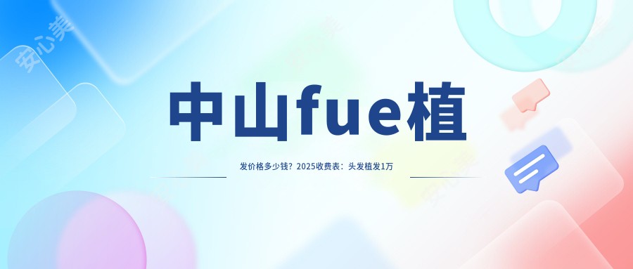 中山fue植发价格多少钱？2025收费表：头发植发1万元起、微创植发8.5千元起