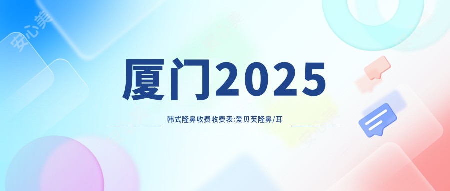 厦门2025韩系隆鼻收费收费表:爱贝芙隆鼻/耳软骨隆鼻/软肋骨隆鼻收费表明细分享!