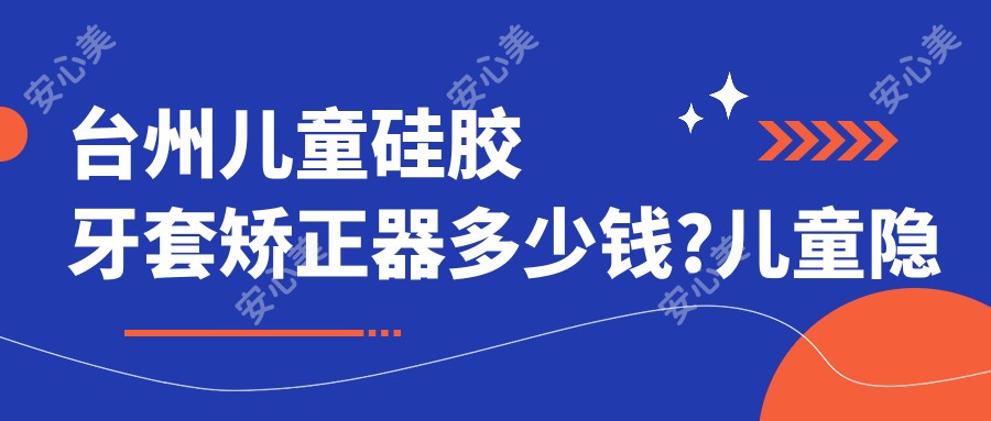 台州儿童硅胶牙套矫正器多少钱?儿童隐形牙套矫正8000元左右