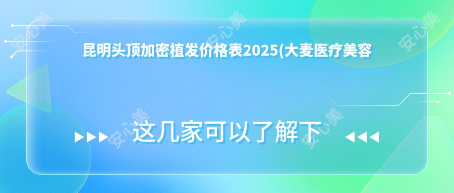 昆明头顶加密植发价格表2025(大麦医疗美容微针植发｜国内连锁（昆明分院）4460元起/昆明新华植发  4759起)