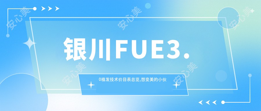 银川FUE3.0植发技术价目表总览,想变好看的小伙伴能参照