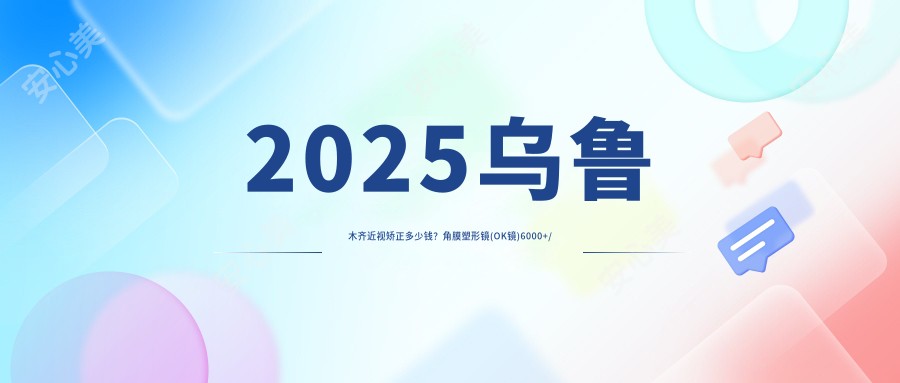2025乌鲁木齐近视矫正多少钱？角膜塑形镜(OK镜)6000+/离焦软性隐形眼镜800+/RGP1000+