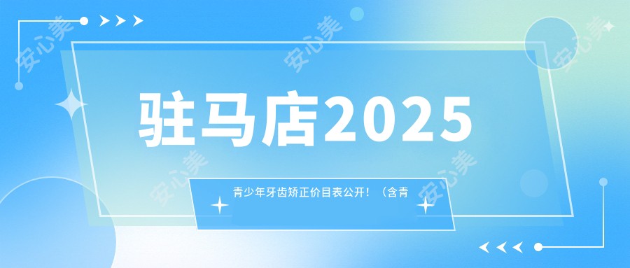 驻马店2025青少年牙齿矫正价目表公开！（含青少年牙齿矫正/儿童早期牙齿矫正收费收费表）