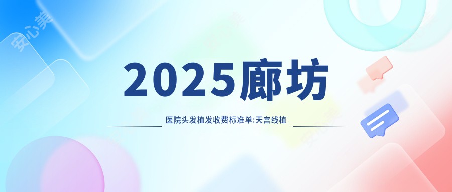 2025廊坊医院头发植发收费标准单:天宫线植发8300+|TDDP植发技术8400+|微创植发8500+