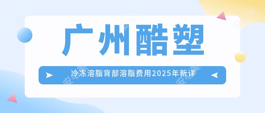 广州酷塑冷冻溶脂背部溶脂费用2025年新详细公布-广州古汀医疗美容/广州澳玛·星光国内外医疗美容酷塑冷冻溶脂背部溶脂价格表(价格)