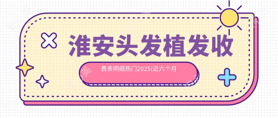 淮安头发植发收费表明细热门2025(近六个月均价为:8869元)
