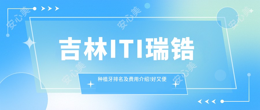 吉林ITI瑞锆种植牙排名及费用介绍!好又便宜的医院是那家呢?
