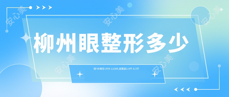 柳州眼整形多少钱?价格在1959-11389,双眼皮2.8千-6.5千
