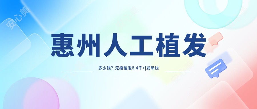 惠州人工植发多少钱?无痕植发8.4千+|发际线种植5千+,附上惠州热门医院价格表!