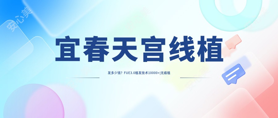 宜春天宫线植发多少钱？FUE3.0植发技术10000+|无痕植发8400+，附上宜春超人气医院价目表！