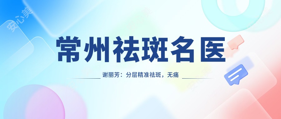 常州祛斑名医谢丽芳:分层稳准祛斑,较痛恢复较快的皮肤医生