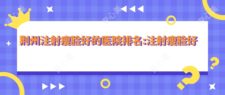 荆州注射瘦脸好的医院排名:注射瘦脸好的正规医院除了荆州亚美尔医疗美容还有这10家