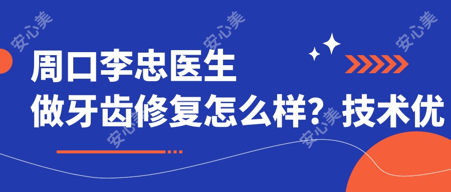 周口李忠医生做牙齿修复怎么样?技术优质,疤痕隐蔽!附介绍,医院预约方式