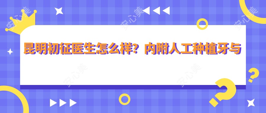 昆明初征医生怎么样？内附人工种植牙与牙齿矫正医生信息