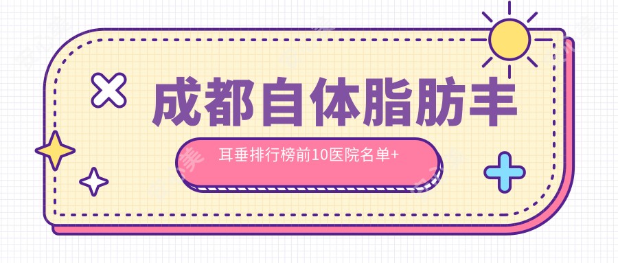 成都自体脂肪丰耳垂排行榜前10医院名单+收费价格表分享!技术较好技术娴熟