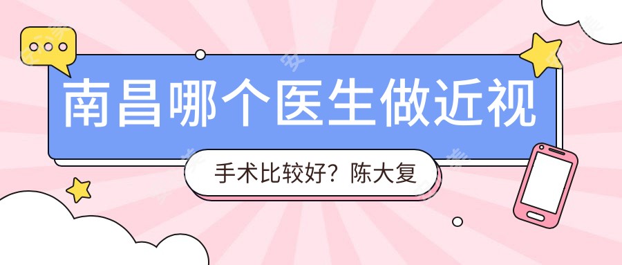 南昌哪个医生做近视手术比较好?陈大复医生技术优质,经验比较丰富!附介绍,医院预约方式