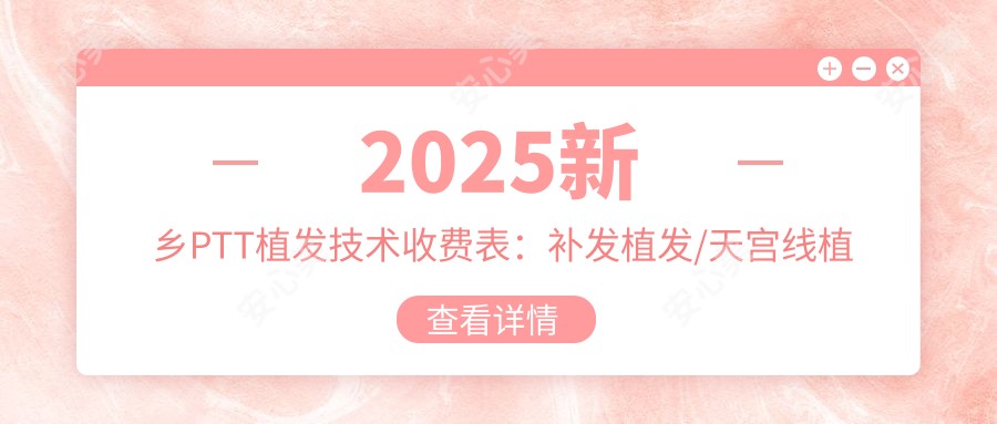 2025新乡PTT植发技术收费表:补发植发/天宫线植发/LATTICE植发技术等PTT植发技术价格概览
