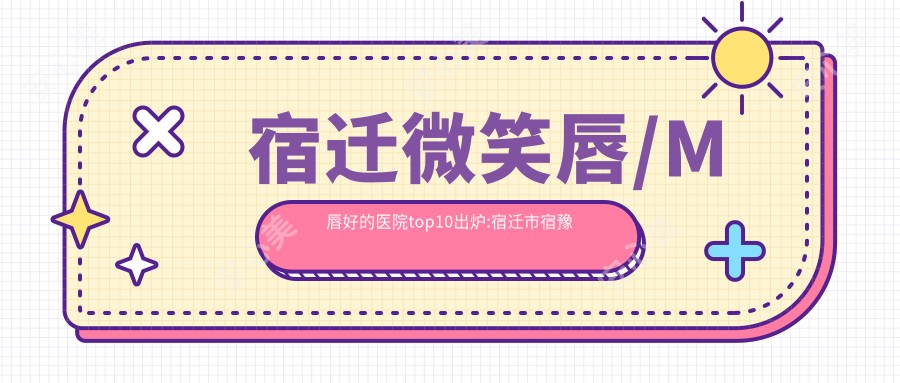 宿迁微笑唇/M唇好的医院top10出炉:宿迁市宿豫区顺河镇医院、宿迁市宿城区新区医院、泗阳县中医院等有名气大医生