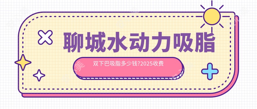 聊城水动力吸脂双下巴吸脂多少钱?2025收费表揭秘了~聊城水动力吸脂双下巴吸脂收费价格快来看!